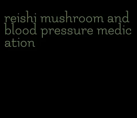 reishi mushroom and blood pressure medication