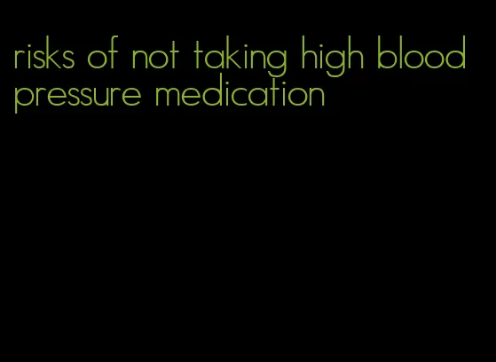 risks of not taking high blood pressure medication