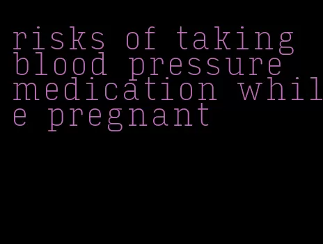 risks of taking blood pressure medication while pregnant