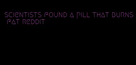 scientists found a pill that burns fat reddit