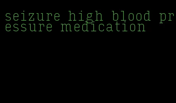 seizure high blood pressure medication
