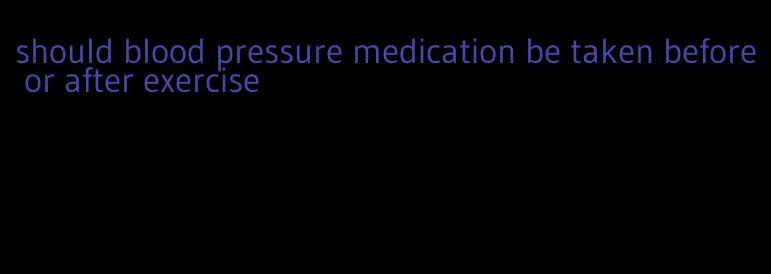 should blood pressure medication be taken before or after exercise