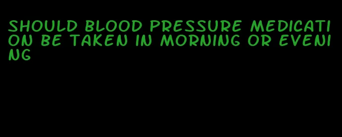 should blood pressure medication be taken in morning or evening