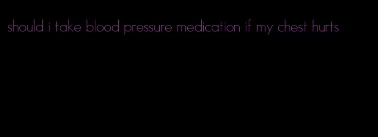 should i take blood pressure medication if my chest hurts