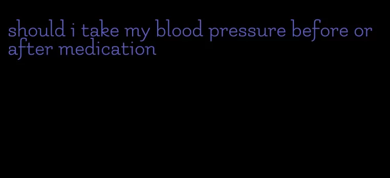 should i take my blood pressure before or after medication