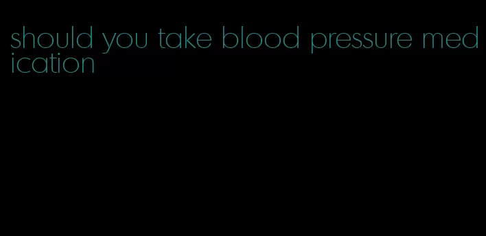 should you take blood pressure medication