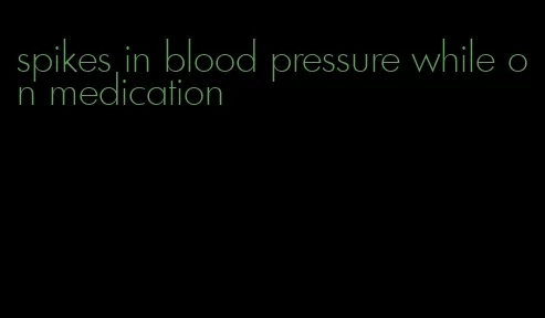 spikes in blood pressure while on medication