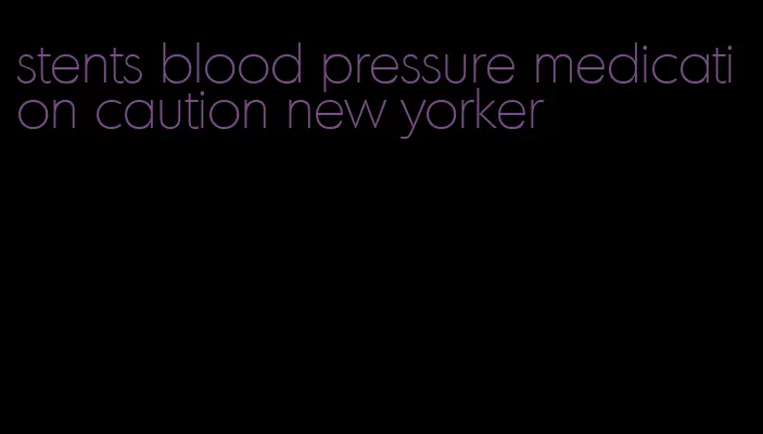 stents blood pressure medication caution new yorker