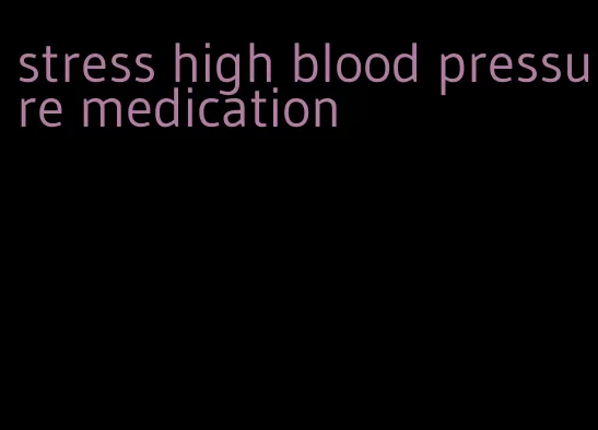 stress high blood pressure medication