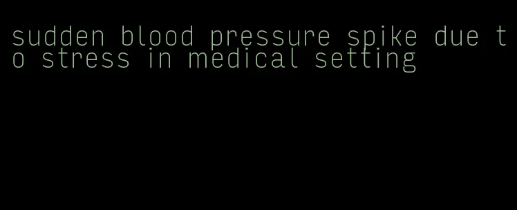 sudden blood pressure spike due to stress in medical setting