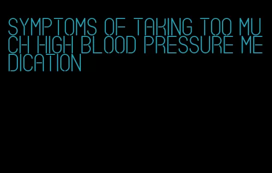 symptoms of taking too much high blood pressure medication