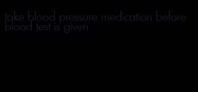 take blood pressure medication before blood test is given