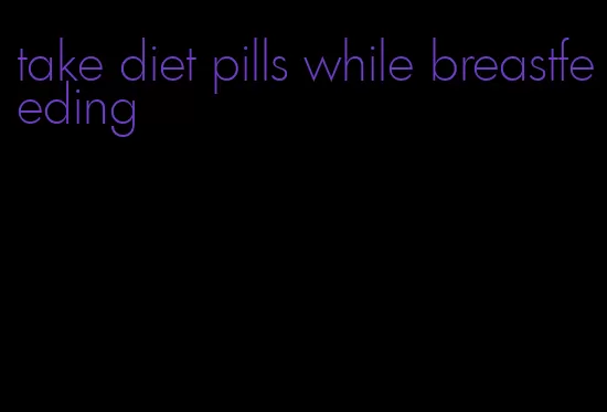 take diet pills while breastfeeding