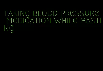taking blood pressure medication while fasting
