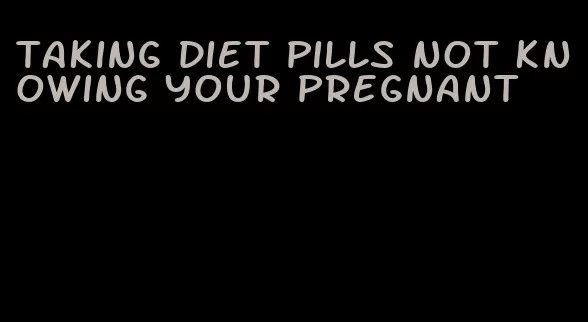 taking diet pills not knowing your pregnant
