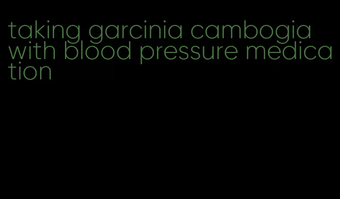 taking garcinia cambogia with blood pressure medication