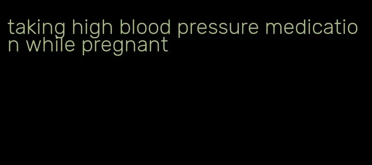 taking high blood pressure medication while pregnant