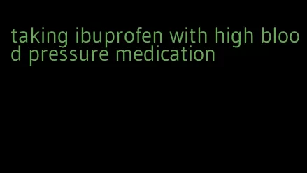 taking ibuprofen with high blood pressure medication