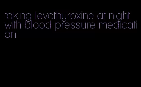 taking levothyroxine at night with blood pressure medication