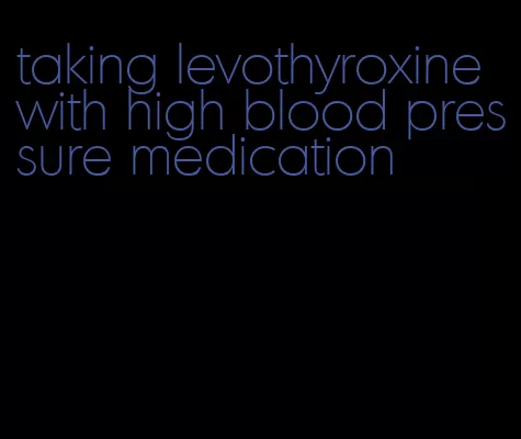 taking levothyroxine with high blood pressure medication