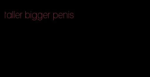 taller bigger penis
