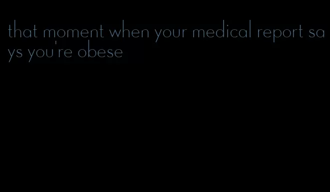 that moment when your medical report says you're obese