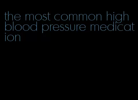 the most common high blood pressure medication