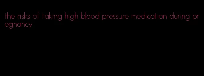 the risks of taking high blood pressure medication during pregnancy