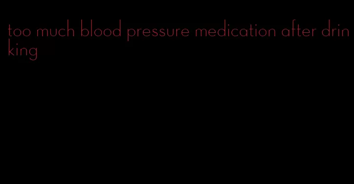 too much blood pressure medication after drinking