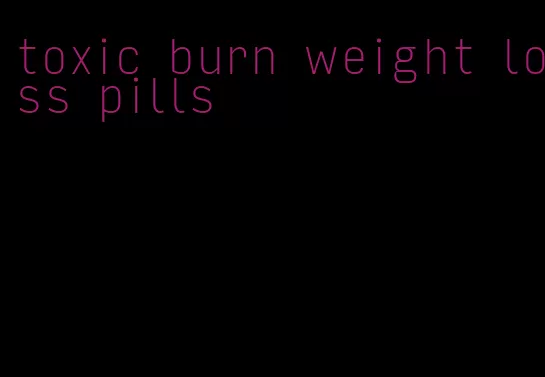 toxic burn weight loss pills
