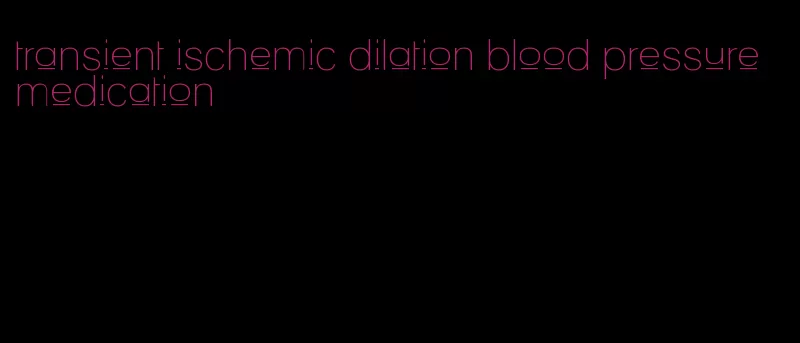 transient ischemic dilation blood pressure medication