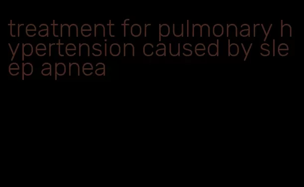 treatment for pulmonary hypertension caused by sleep apnea