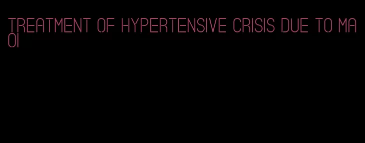 treatment of hypertensive crisis due to maoi