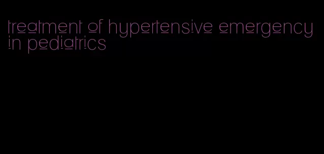 treatment of hypertensive emergency in pediatrics