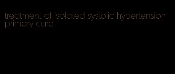 treatment of isolated systolic hypertension primary care