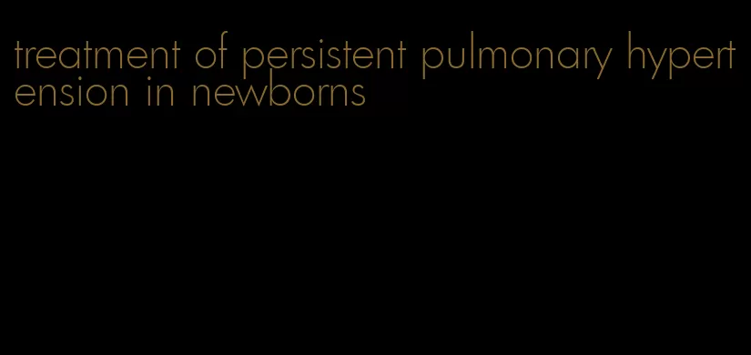 treatment of persistent pulmonary hypertension in newborns
