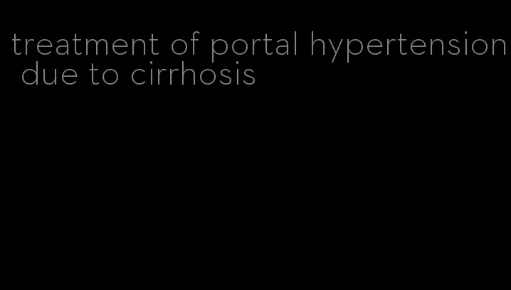 treatment of portal hypertension due to cirrhosis