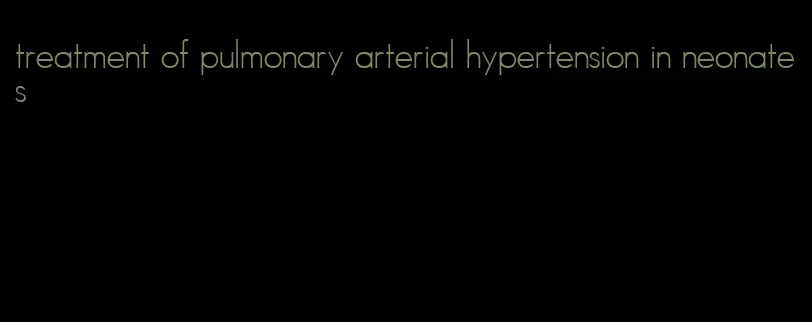 treatment of pulmonary arterial hypertension in neonates