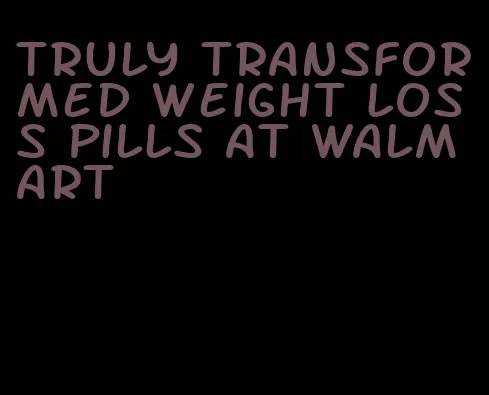 truly transformed weight loss pills at walmart
