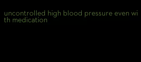 uncontrolled high blood pressure even with medication