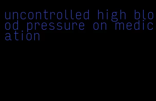 uncontrolled high blood pressure on medication