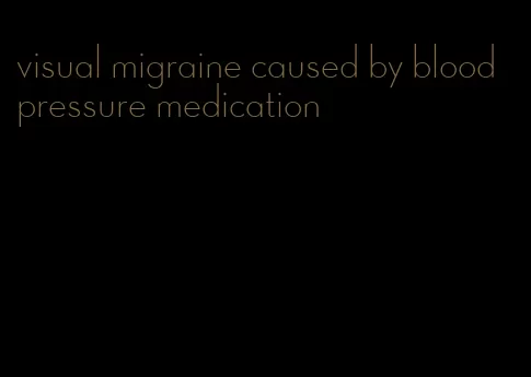 visual migraine caused by blood pressure medication