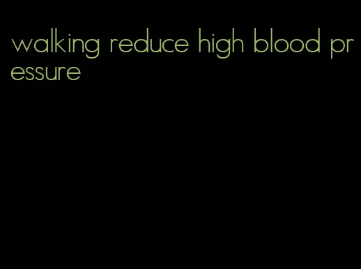 walking reduce high blood pressure