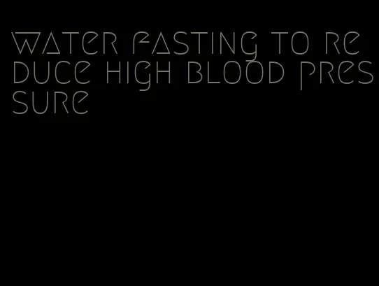 water fasting to reduce high blood pressure