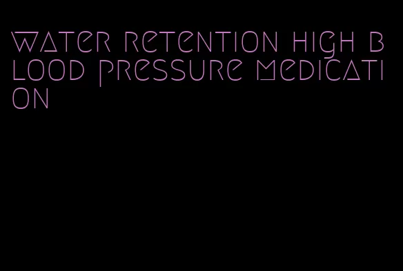 water retention high blood pressure medication