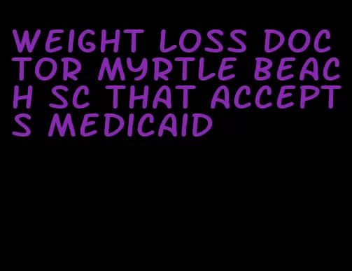 weight loss doctor myrtle beach sc that accepts medicaid
