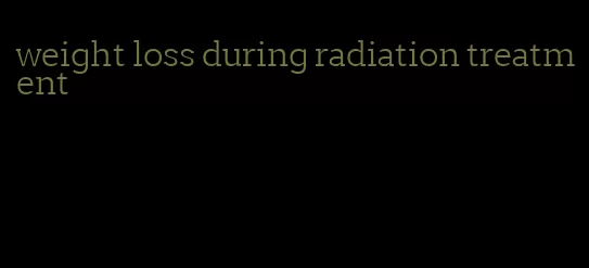 weight loss during radiation treatment