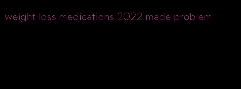 weight loss medications 2022 made problem