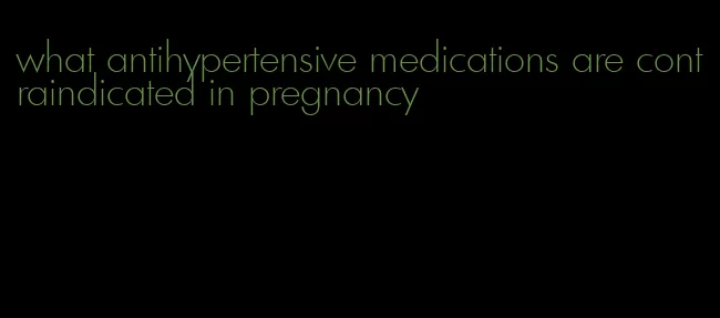 what antihypertensive medications are contraindicated in pregnancy