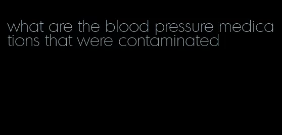 what are the blood pressure medications that were contaminated